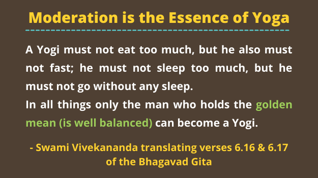 Moderation is the essence of yoga. A Yogi must not eat too much, but he also must not fast; he must not sleep too much, but he must not go without any sleep. In all things only the man who holds the golden mean can become a Yogi - Swami Vivekananda