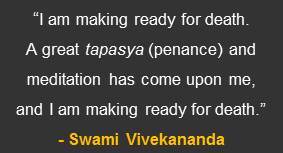 “I am making ready for death. A great tapasya (penance) and meditation has come upon me, and I am making ready for death.” – A quote concerning the death of Swami Vivekananda from the book “The Master as I Saw Him” by Sister Nivedita.